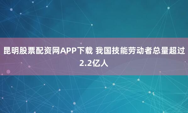 昆明股票配资网APP下载 我国技能劳动者总量超过2.2亿人