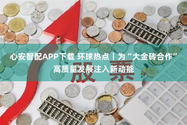 心安智配APP下载 环球热点｜为“大金砖合作”高质量发展注入新动能