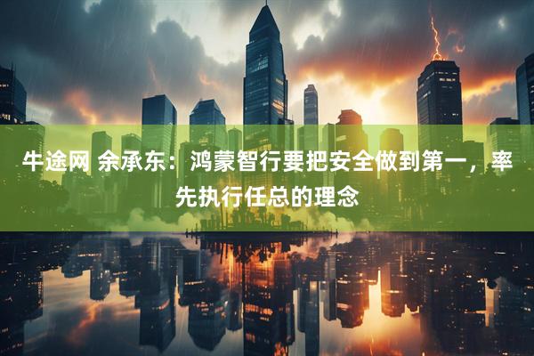牛途网 余承东：鸿蒙智行要把安全做到第一，率先执行任总的理念