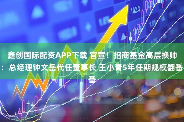 鑫创国际配资APP下载 官宣！招商基金高层换帅：总经理钟文岳代任董事长 王小青5年任期规模翻番