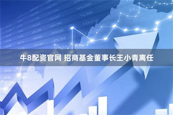 牛8配资官网 招商基金董事长王小青离任