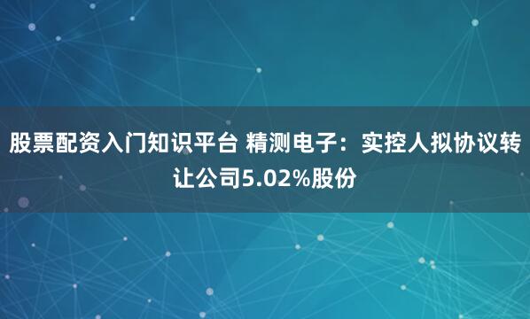 股票配资入门知识平台 精测电子：实控人拟协议转让公司5.02%股份