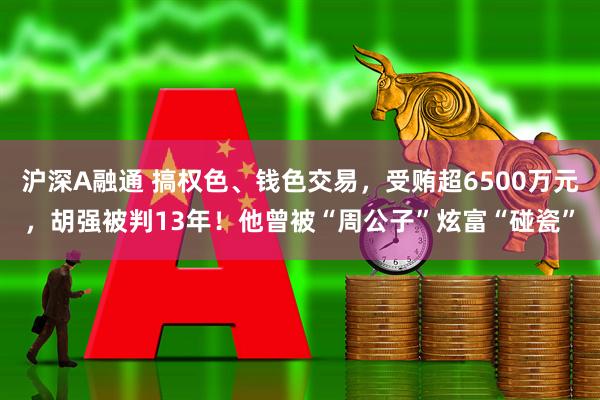 沪深A融通 搞权色、钱色交易，受贿超6500万元，胡强被判13年！他曾被“周公子”炫富“碰瓷”
