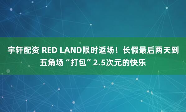 宇轩配资 RED LAND限时返场！长假最后两天到五角场“打包”2.5次元的快乐