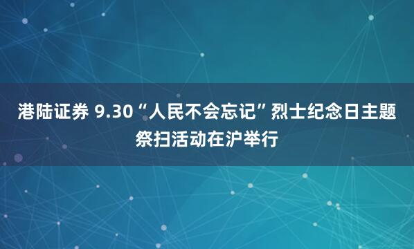 港陆证券 9.30“人民不会忘记”烈士纪念日主题祭扫活动在沪举行