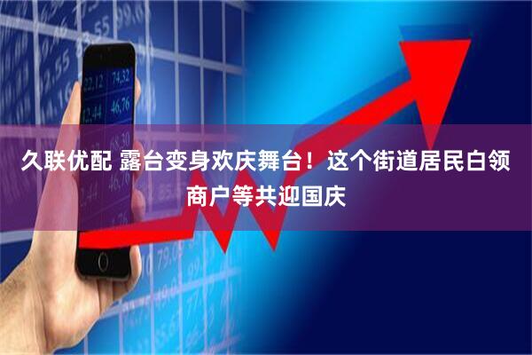 久联优配 露台变身欢庆舞台！这个街道居民白领商户等共迎国庆