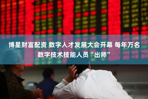 博星财富配资 数字人才发展大会开幕&#32;每年万名数字技术技能人员“出师”