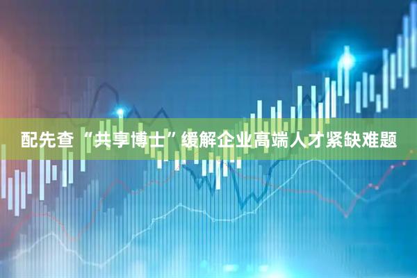 配先查 “共享博士”缓解企业高端人才紧缺难题