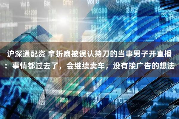 沪深通配资 拿折扇被误认持刀的当事男子开直播：事情都过去了，会继续卖车，没有接广告的想法