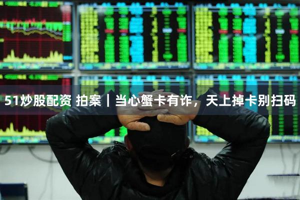 51炒股配资 拍案｜当心蟹卡有诈，天上掉卡别扫码