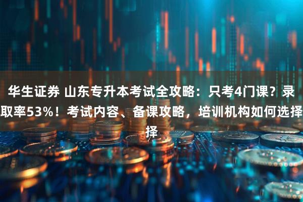 华生证券 山东专升本考试全攻略：只考4门课？录取率53%！考试内容、备课攻略，培训机构如何选择