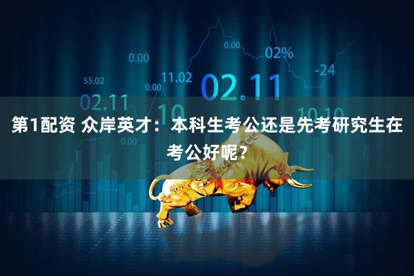 第1配资 众岸英才：本科生考公还是先考研究生在考公好呢？