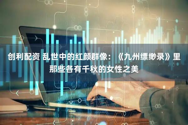 创利配资 乱世中的红颜群像：《九州缥缈录》里那些各有千秋的女性之美