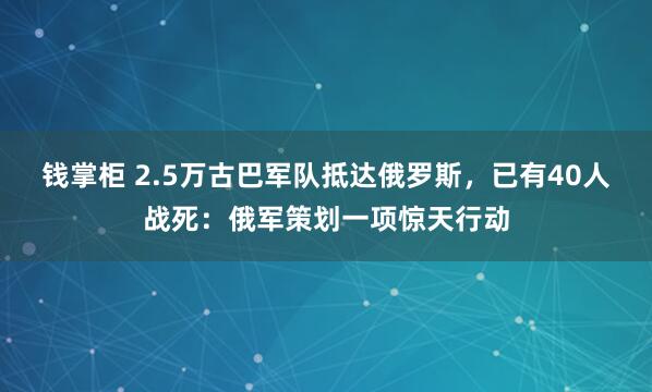 钱掌柜 2.5万古巴军队抵达俄罗斯，已有40人战死：俄军策划一项惊天行动