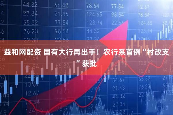 益和网配资 国有大行再出手！农行系首例“村改支”获批