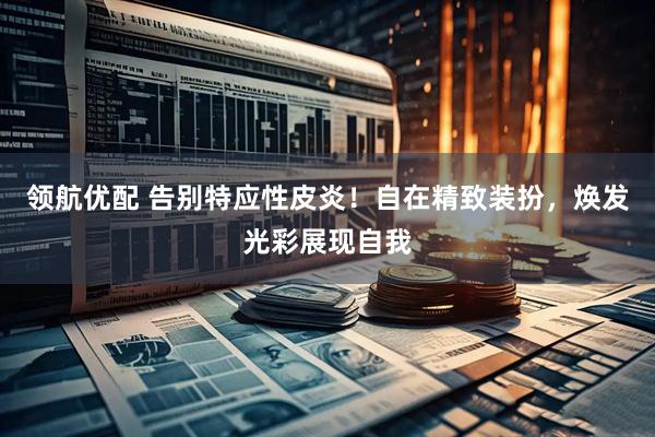 领航优配 告别特应性皮炎！自在精致装扮，焕发光彩展现自我
