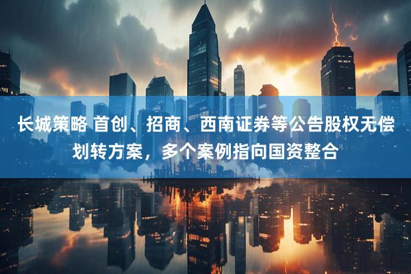 长城策略 首创、招商、西南证券等公告股权无偿划转方案，多个案例指向国资整合