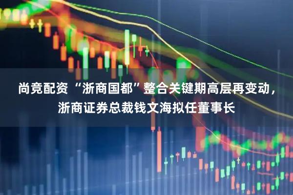 尚竞配资 “浙商国都”整合关键期高层再变动，浙商证券总裁钱文海拟任董事长