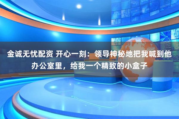 金诚无忧配资 开心一刻：领导神秘地把我喊到他办公室里，给我一个精致的小盒子
