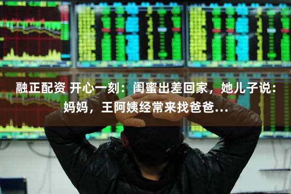 融正配资 开心一刻：闺蜜出差回家，她儿子说：妈妈，王阿姨经常来找爸爸…