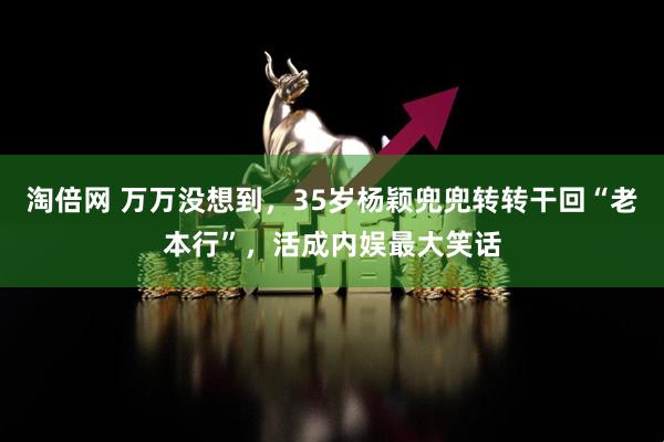 淘倍网 万万没想到，35岁杨颖兜兜转转干回“老本行”，活成内娱最大笑话