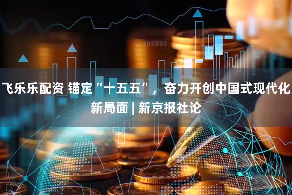 飞乐乐配资 锚定“十五五”，奋力开创中国式现代化新局面 | 新京报社论