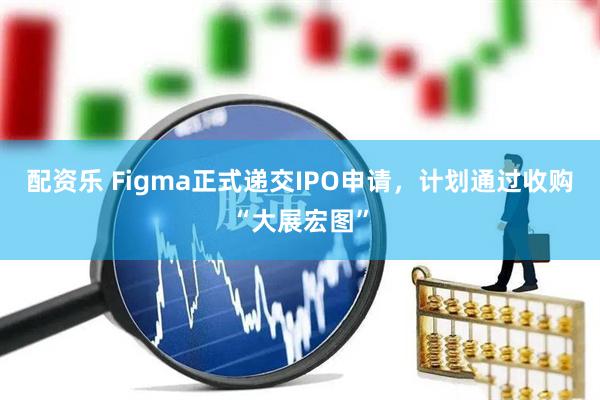 配资乐 Figma正式递交IPO申请，计划通过收购“大展宏图”