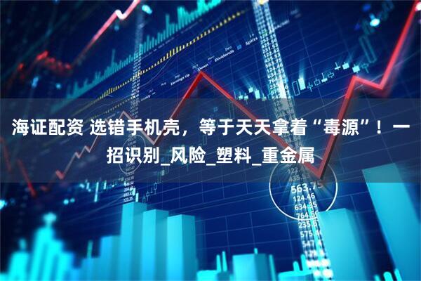 海证配资 选错手机壳，等于天天拿着“毒源”！一招识别_风险_塑料_重金属