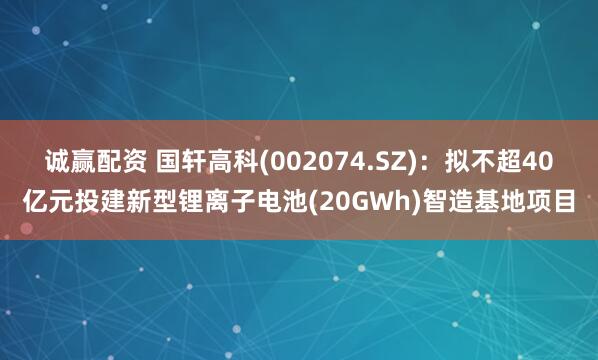 诚赢配资 国轩高科(002074.SZ)：拟不超40亿元投建新型锂离子电池(20GWh)智造基地项目