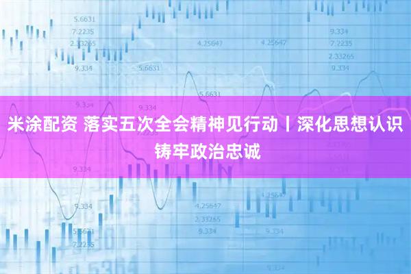 米涂配资 落实五次全会精神见行动丨深化思想认识 铸牢政治忠诚