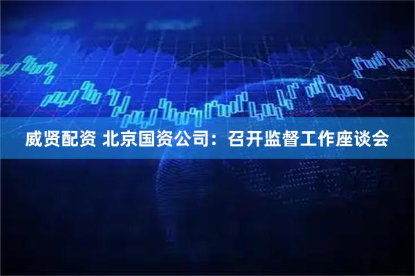 威贤配资 北京国资公司：召开监督工作座谈会